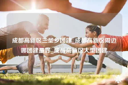 成都高新區(qū)三圣鄉(xiāng)團建_成都高新區(qū)周邊哪團建最好_成都高新區(qū)大型團建