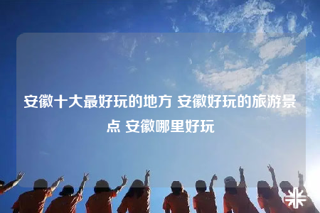 安徽十大最好玩的地方 安徽好玩的旅游景點(diǎn) 安徽哪里好玩