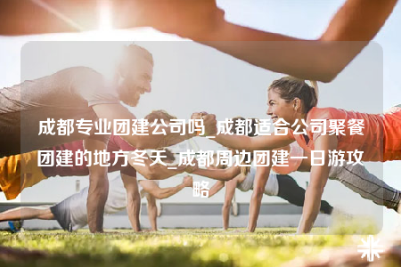 成都專業(yè)團(tuán)建公司嗎_成都適合公司聚餐團(tuán)建的地方冬天_成都周邊團(tuán)建一日游攻略