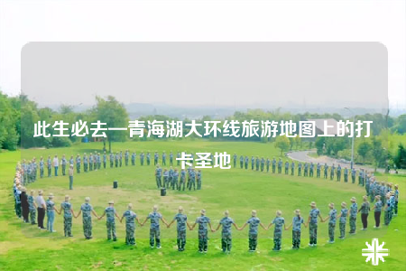 此生必去—青海湖大環(huán)線旅游地圖上的打卡圣地