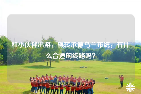 和小伙伴出游，輾轉(zhuǎn)承德烏蘭布統(tǒng)，有什么合適的線路嗎？