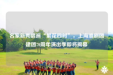名家新秀唱遍“繁花四時”，上?；磩F建團70周年演出季即將揭幕