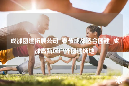 成都團(tuán)建拓展公司_春節(jié)成都適合團(tuán)建_成都高新區(qū)戶外團(tuán)建場(chǎng)地