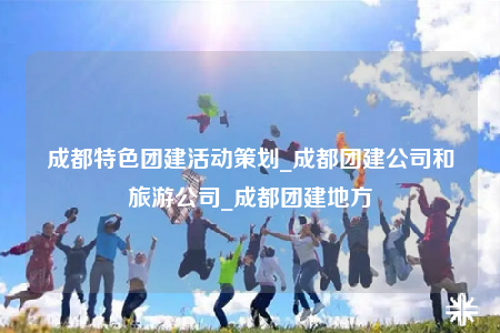 成都特色團(tuán)建活動(dòng)策劃_成都團(tuán)建公司和旅游公司_成都團(tuán)建地方