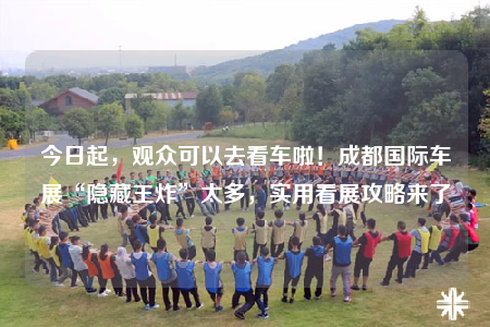 今日起，觀眾可以去看車?yán)?！成都?guó)際車展“隱藏王炸”太多，實(shí)用看展攻略來了