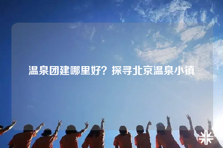 溫泉團(tuán)建哪里好？探尋北京溫泉小鎮(zhèn)