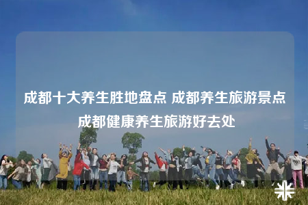 成都十大養(yǎng)生勝地盤點(diǎn) 成都養(yǎng)生旅游景點(diǎn) 成都健康養(yǎng)生旅游好去處