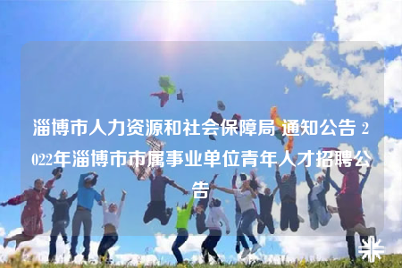 淄博市人力資源和社會保障局 通知公告 2022年淄博市市屬事業(yè)單位青年人才招聘公告