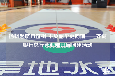 揚(yáng)帆起航自?shī)^楫 不負(fù)韶華更向前——齊商銀行總行營(yíng)業(yè)部開展團(tuán)建活動(dòng)