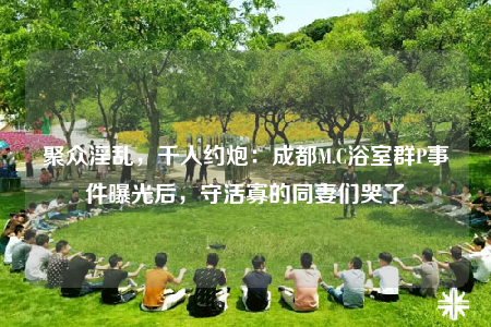 聚眾淫亂，千人約炮：成都M.C浴室群P事件曝光后，守活寡的同妻們哭了