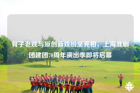 骨子老戲與原創(chuàng)新戲紛呈亮相，上?；磩F(tuán)建團(tuán)70周年演出季即將啟幕