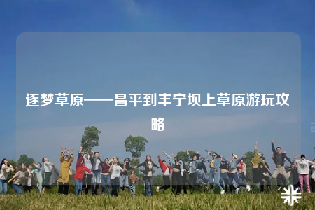 逐夢草原——昌平到豐寧壩上草原游玩攻略