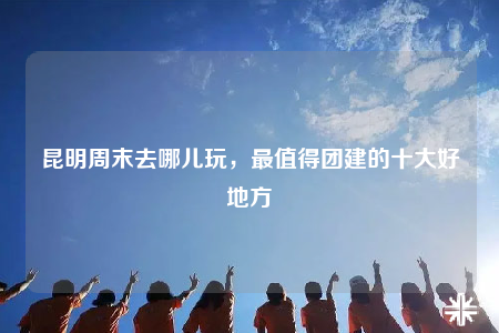 昆明周末去哪兒玩，最值得團(tuán)建的十大好地方