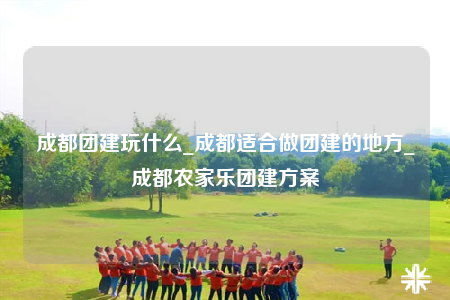 成都團建玩什么_成都適合做團建的地方_成都農家樂團建方案