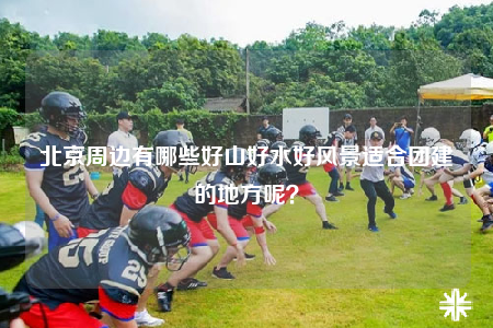 北京周邊有哪些好山好水好風(fēng)景適合團(tuán)建的地方呢？