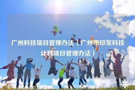 廣州科技項目管理辦法（廣州市印發(fā)科技計劃項目管理辦法）