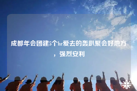 成都年會(huì)團(tuán)建5個(gè)hr愛(ài)去的轟趴聚會(huì)好地方，強(qiáng)烈安利