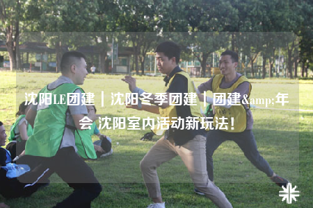 沈陽LE團建｜沈陽冬季團建｜團建&年會 沈陽室內(nèi)活動新玩法！