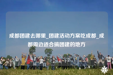 成都團(tuán)建去哪里_團(tuán)建活動(dòng)方案吃成都_成都周邊適合搞團(tuán)建的地方