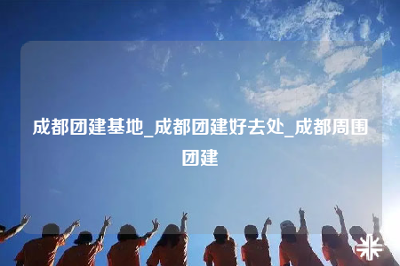 成都團(tuán)建基地_成都團(tuán)建好去處_成都周圍團(tuán)建