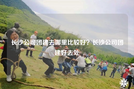 長沙公司團建去哪里比較好？長沙公司團建好去處