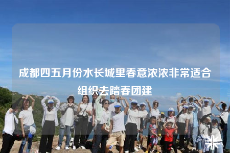 成都四五月份水長(zhǎng)城里春意濃濃非常適合組織去踏春團(tuán)建