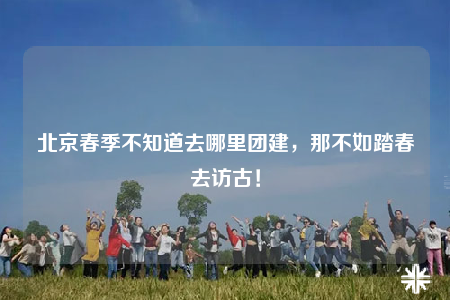 北京春季不知道去哪里團(tuán)建，那不如踏春去訪古！