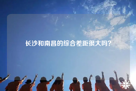 長(zhǎng)沙和南昌的綜合差距很大嗎？