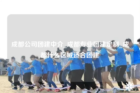 成都公司團建中介_成都專業(yè)團建定制_成都什么區(qū)域適合團建