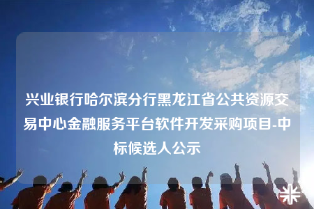 興業(yè)銀行哈爾濱分行黑龍江省公共資源交易中心金融服務(wù)平臺(tái)軟件開發(fā)采購項(xiàng)目-中標(biāo)候選人公示