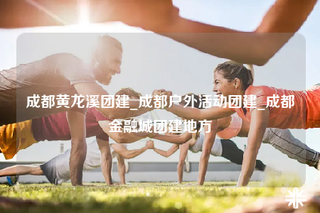 成都黃龍溪團(tuán)建_成都戶外活動(dòng)團(tuán)建_成都金融城團(tuán)建地方