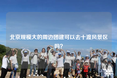 北京規(guī)模大的周邊團(tuán)建可以去十渡風(fēng)景區(qū)嗎？