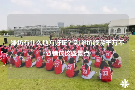 濰坊有什么地方好玩？到濰坊旅游千萬不要錯過這些景點