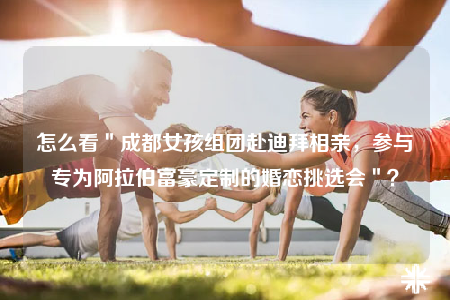 怎么看＂成都女孩組團(tuán)赴迪拜相親，參與專為阿拉伯富豪定制的婚戀挑選會(huì)＂？