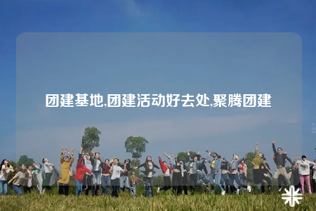 團(tuán)建基地,團(tuán)建活動(dòng)好去處,聚騰團(tuán)建