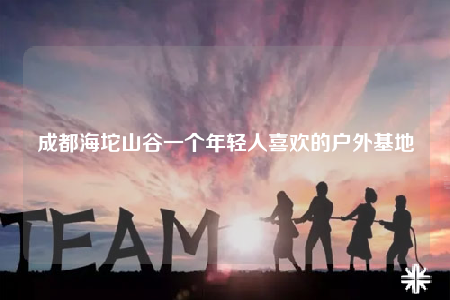 成都海坨山谷一個年輕人喜歡的戶外基地