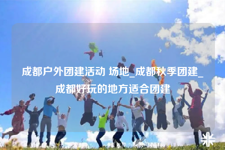 成都戶外團建活動 場地_成都秋季團建_成都好玩的地方適合團建