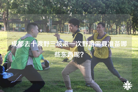 成都去十渡野三坡來一次野游需要準(zhǔn)備哪些東西呢？