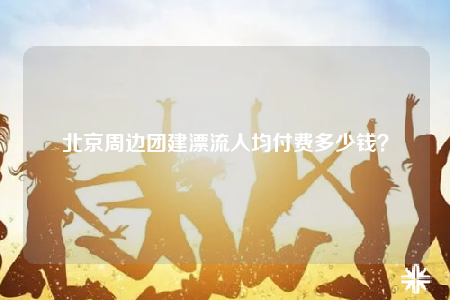 北京周邊團(tuán)建漂流人均付費(fèi)多少錢？