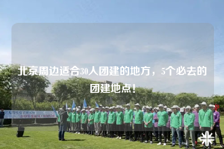 北京周邊適合30人團(tuán)建的地方，5個(gè)必去的團(tuán)建地點(diǎn)！