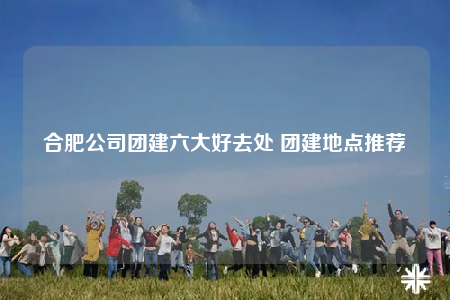 合肥公司團(tuán)建六大好去處 團(tuán)建地點(diǎn)推薦