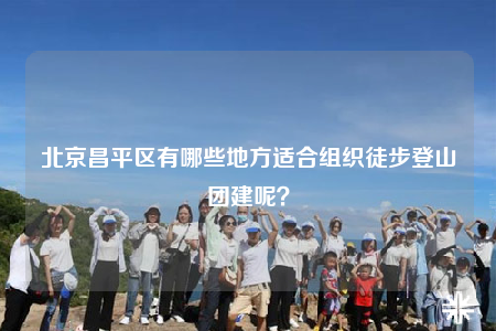北京昌平區(qū)有哪些地方適合組織徒步登山團建呢？