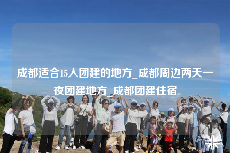 成都適合15人團建的地方_成都周邊兩天一夜團建地方_成都團建住宿