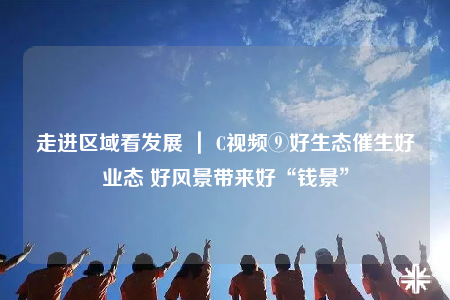 走進(jìn)區(qū)域看發(fā)展 ｜ C視頻⑨好生態(tài)催生好業(yè)態(tài) 好風(fēng)景帶來好“錢景”
