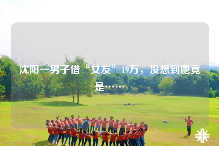 沈陽一男子借“女友”19萬，沒想到她竟是……