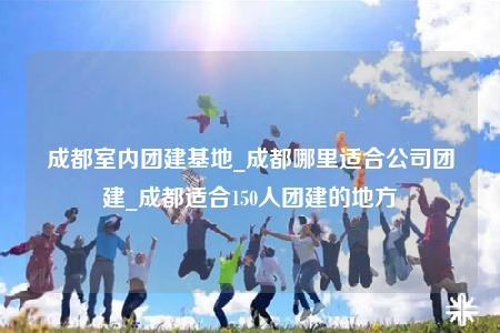 成都室內(nèi)團(tuán)建基地_成都哪里適合公司團(tuán)建_成都適合150人團(tuán)建的地方