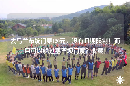 去烏蘭布統(tǒng)門票120元，沒有日期限制！而且可以躲過塞罕壩門票？收藏！