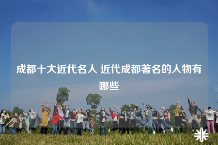 成都十大近代名人 近代成都著名的人物有哪些
