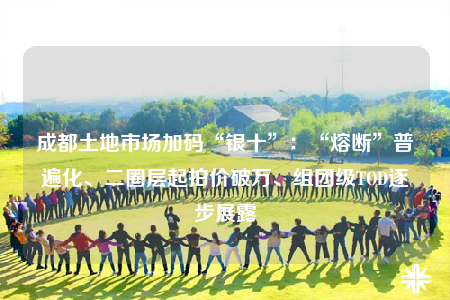 成都土地市場(chǎng)加碼“銀十”：“熔斷”普遍化、二圈層起拍價(jià)破萬(wàn)、組團(tuán)級(jí)TOD逐步展露