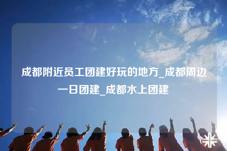 成都附近員工團(tuán)建好玩的地方_成都周邊一日團(tuán)建_成都水上團(tuán)建
